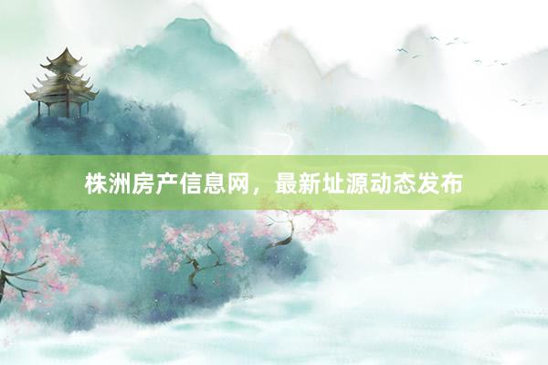 株洲房产信息网,最新址源动态发布